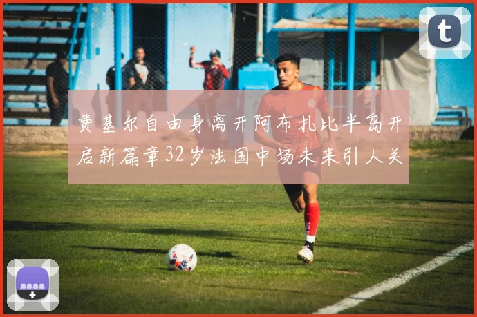 费基尔自由身离开阿布扎比半岛开启新篇章32岁法国中场未来引人关注
