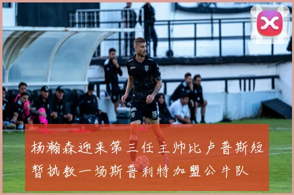 杨瀚森迎来第三任主帅比卢普斯短暂执教一场斯普利特加盟公牛队