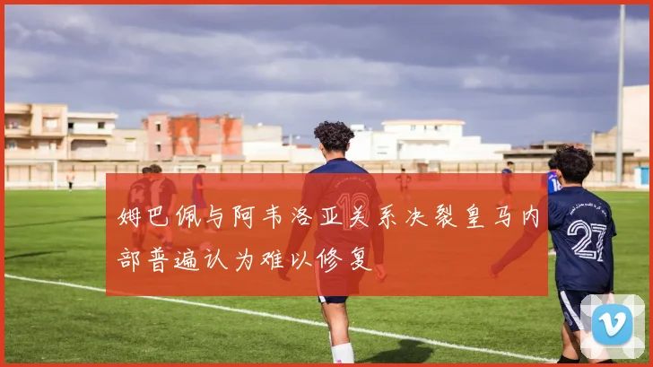 姆巴佩与阿韦洛亚关系决裂皇马内部普遍认为难以修复