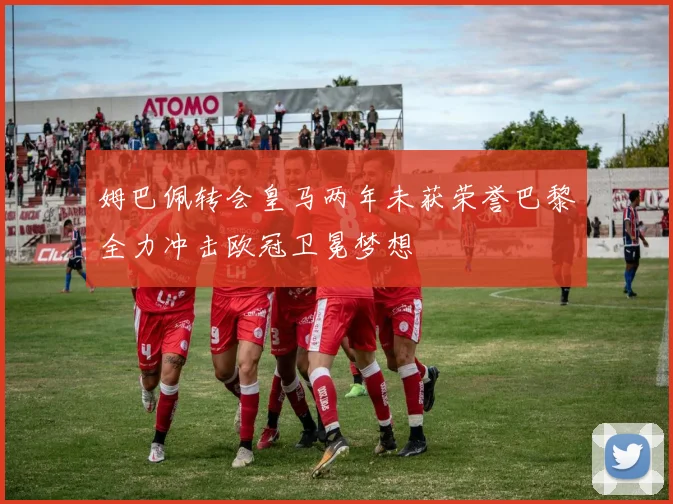 姆巴佩转会皇马两年未获荣誉巴黎全力冲击欧冠卫冕梦想