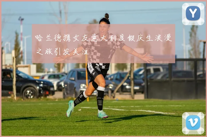 哈兰德携女友意大利度假庆生浪漫之旅引发关注