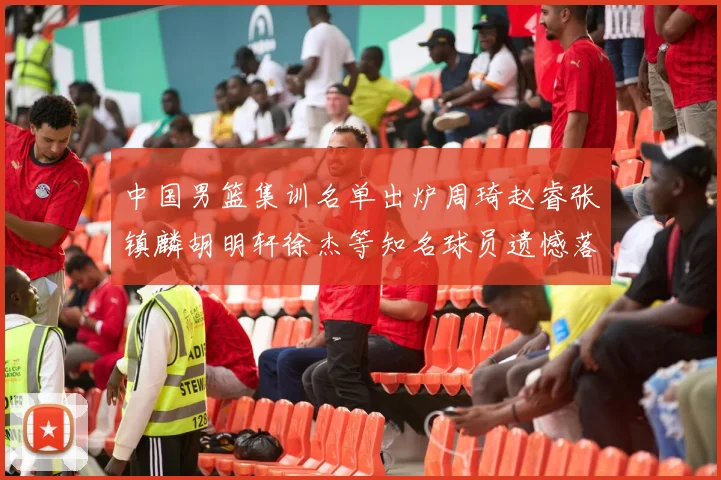 中国男篮集训名单出炉周琦赵睿张镇麟胡明轩徐杰等知名球员遗憾落选