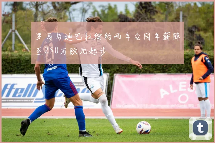 罗马与迪巴拉续约两年合同年薪降至250万欧元起步