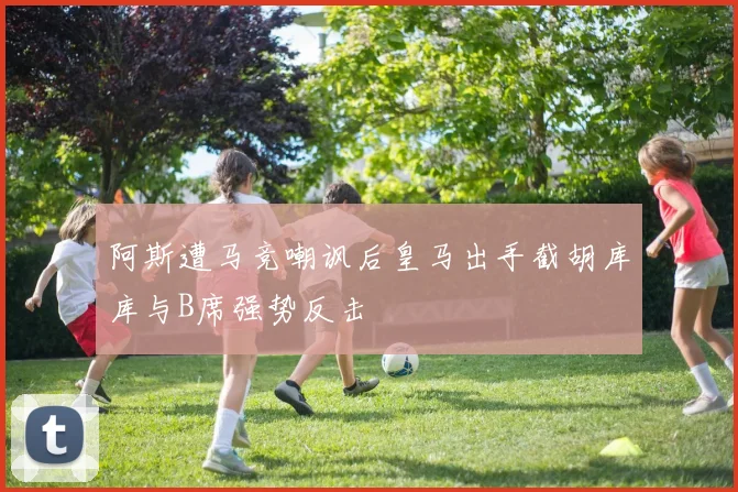 阿斯遭马竞嘲讽后皇马出手截胡库库与B席强势反击