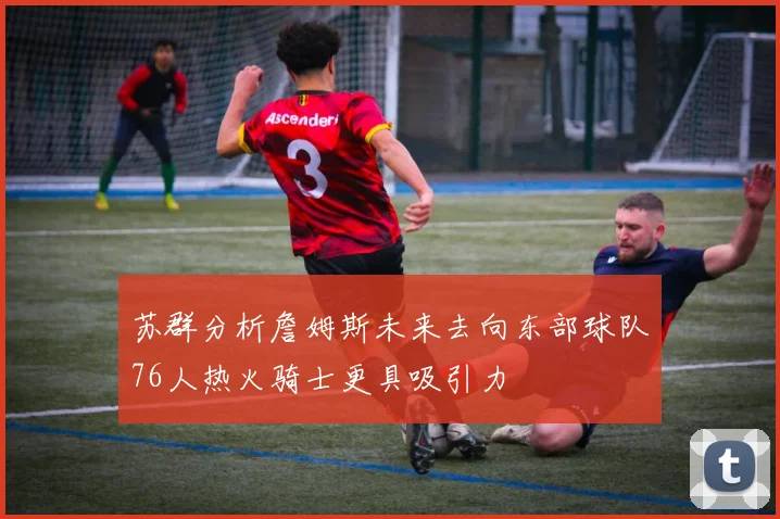 苏群分析詹姆斯未来去向东部球队76人热火骑士更具吸引力
