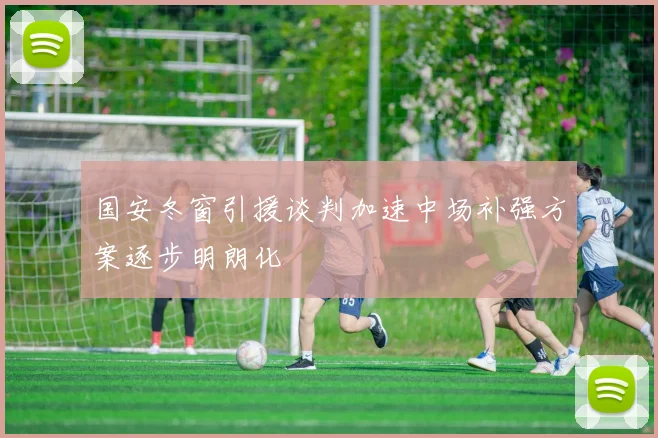 国安冬窗引援谈判加速中场补强方案逐步明朗化