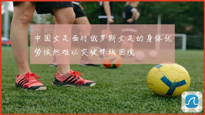 中国女足面对俄罗斯女足的身体优势依然难以突破锋线困境