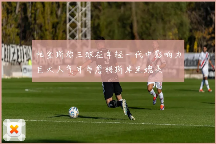 帕金斯称三球在年轻一代中影响力巨大人气可与詹姆斯库里媲美