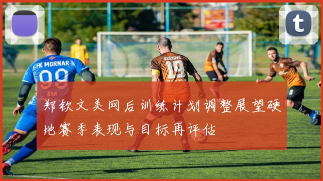郑钦文美网后训练计划调整展望硬地赛季表现与目标再评估