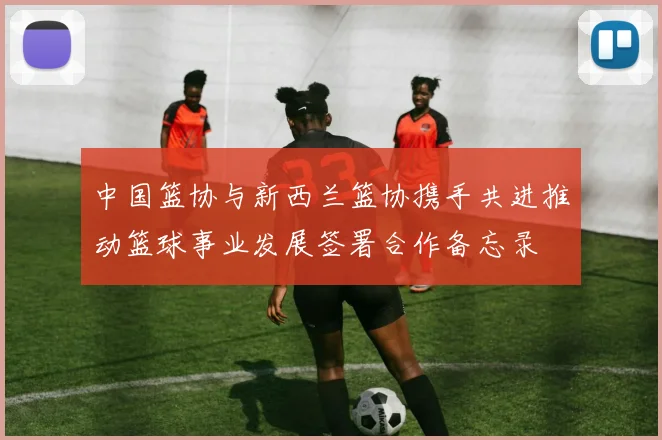 中国篮协与新西兰篮协携手共进推动篮球事业发展签署合作备忘录